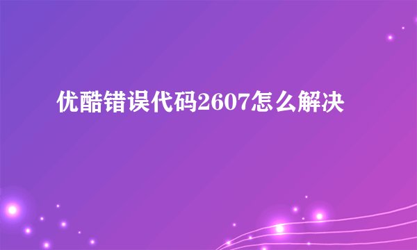 优酷错误代码2607怎么解决