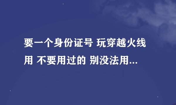 要一个身份证号 玩穿越火线用 不要用过的 别没法用 来个好心人吧 呜呜呜 帮帮忙啦