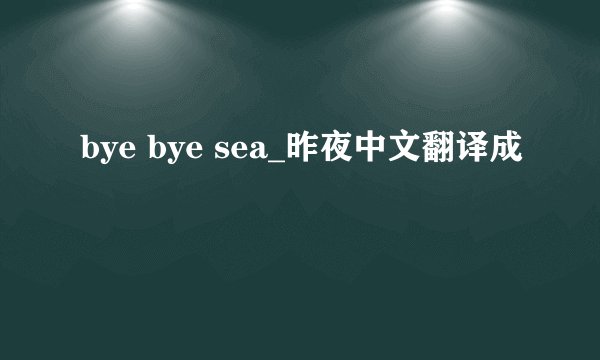 bye bye sea_昨夜中文翻译成