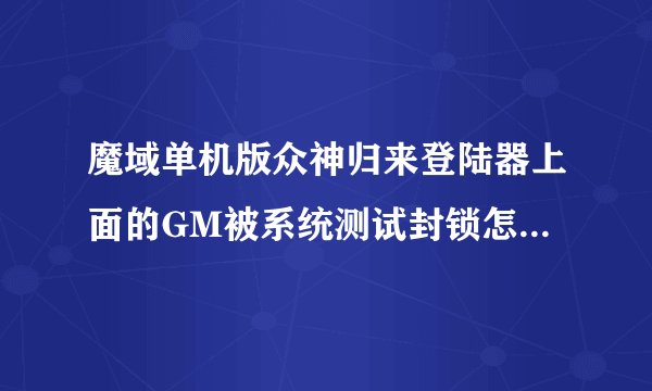 魔域单机版众神归来登陆器上面的GM被系统测试封锁怎么解开啊 ？？那个大哥帮帮忙告诉我下！！