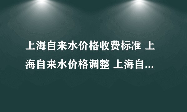 上海自来水价格收费标准 上海自来水价格调整 上海自来水价格表2024