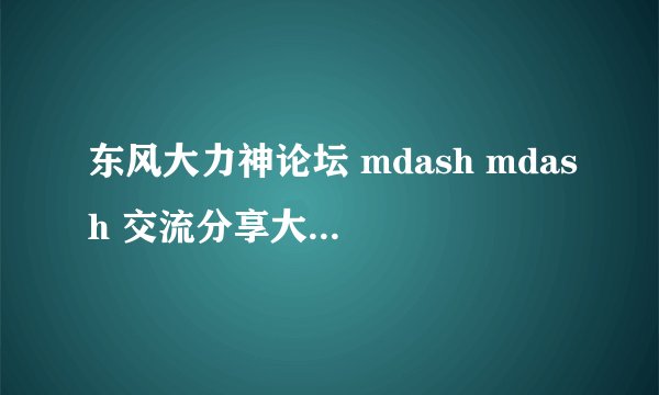 东风大力神论坛 mdash mdash 交流分享大力神乐趣
