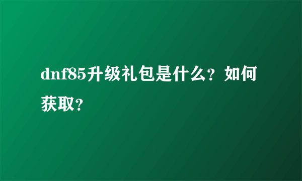 dnf85升级礼包是什么？如何获取？