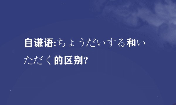 自谦语:ちょうだいする和いただく的区别?