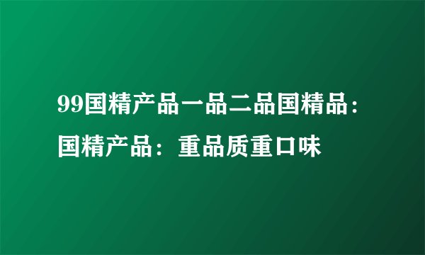 99国精产品一品二品国精品：国精产品：重品质重口味