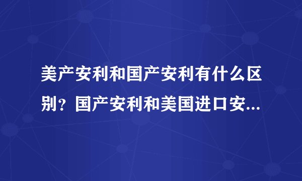 美产安利和国产安利有什么区别？国产安利和美国进口安利产品的区别 中国安利美国安利哪个好