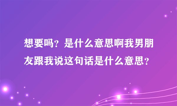 想要吗？是什么意思啊我男朋友跟我说这句话是什么意思？