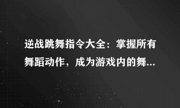 逆战跳舞指令大全：掌握所有舞蹈动作，成为游戏内的舞蹈达人！