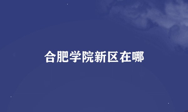 合肥学院新区在哪