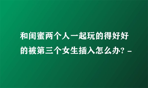 和闺蜜两个人一起玩的得好好的被第三个女生插入怎么办? -
