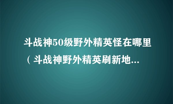 斗战神50级野外精英怪在哪里（斗战神野外精英刷新地点）「已采纳」