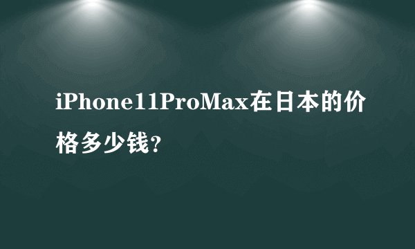 iPhone11ProMax在日本的价格多少钱？