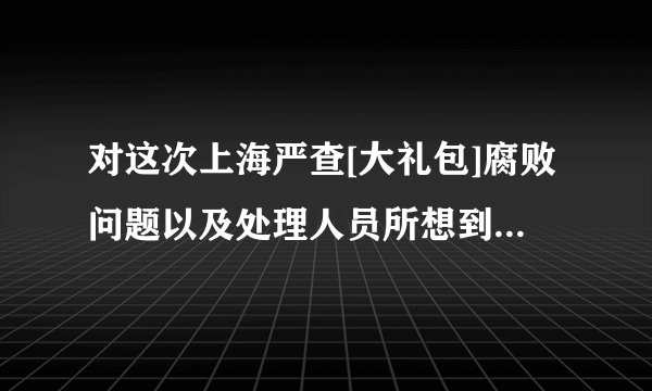 对这次上海严查[大礼包]腐败问题以及处理人员所想到的建议。