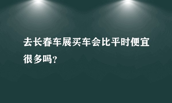 去长春车展买车会比平时便宜很多吗？
