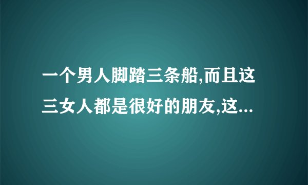 一个男人脚踏三条船,而且这三女人都是很好的朋友,这男人是否人品不好...