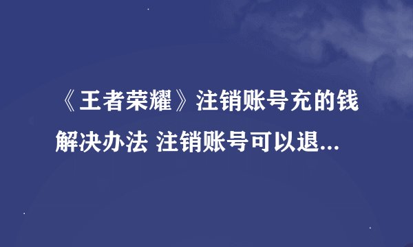 《王者荣耀》注销账号充的钱解决办法 注销账号可以退充的钱吗