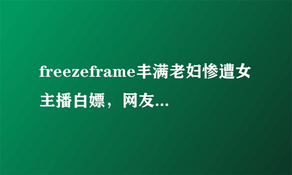 freezeframe丰满老妇惨遭女主播白嫖，网友：震不死人干的事
