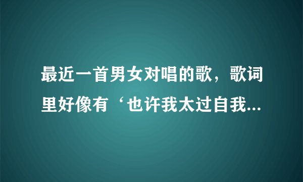 最近一首男女对唱的歌，歌词里好像有‘也许我太过自我……伤心难过之类的，求歌名啊！