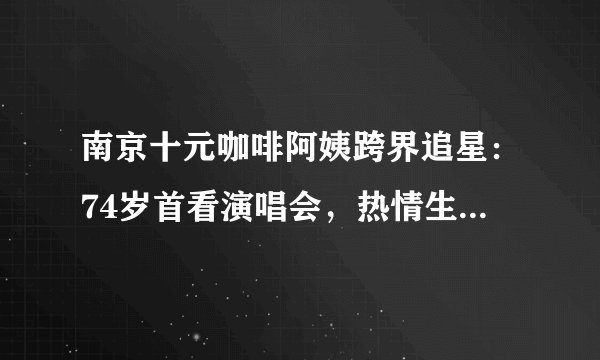 南京十元咖啡阿姨跨界追星：74岁首看演唱会，热情生活点亮梦想