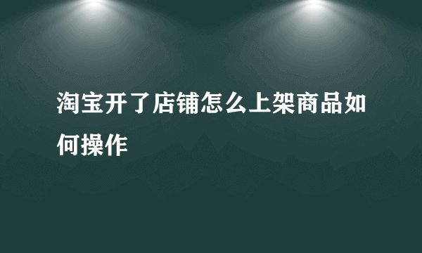 淘宝开了店铺怎么上架商品如何操作
