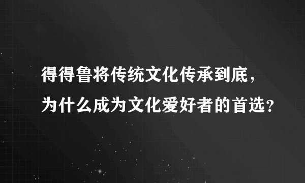 得得鲁将传统文化传承到底，为什么成为文化爱好者的首选？