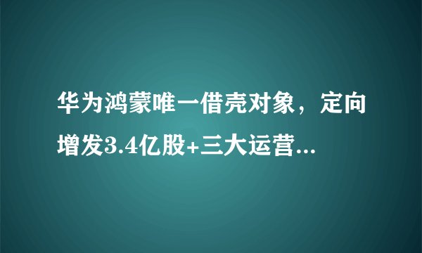华为鸿蒙唯一借壳对象，定向增发3.4亿股+三大运营商认证+3元低价，节后重点
