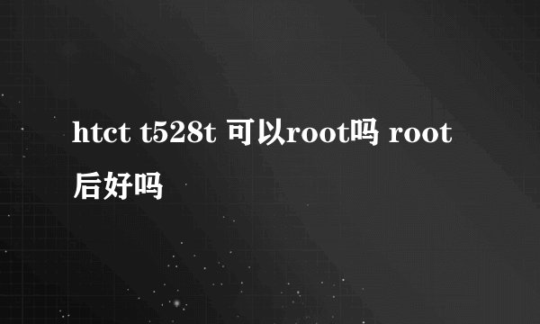 htct t528t 可以root吗 root后好吗