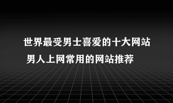 世界最受男士喜爱的十大网站 男人上网常用的网站推荐