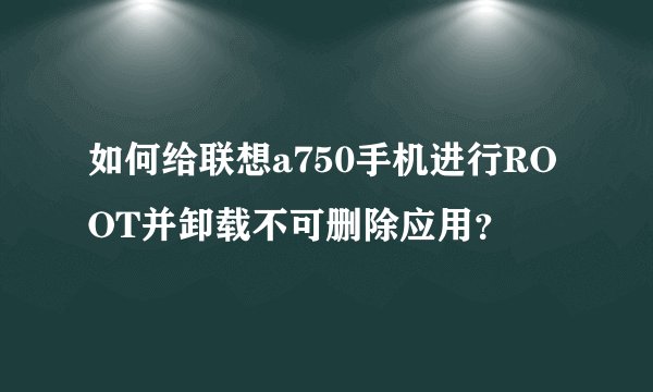 如何给联想a750手机进行ROOT并卸载不可删除应用？