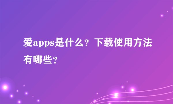 爱apps是什么？下载使用方法有哪些？
