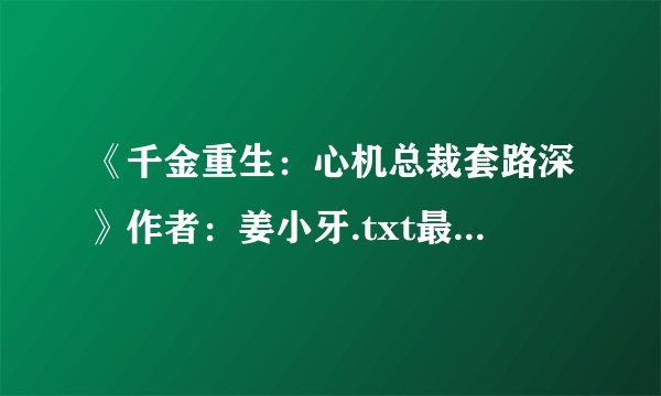 《千金重生：心机总裁套路深》作者：姜小牙.txt最新章节/全集txt免费下载