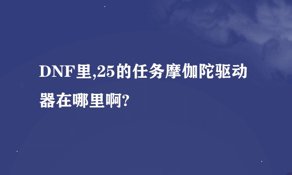 DNF里,25的任务摩伽陀驱动器在哪里啊?