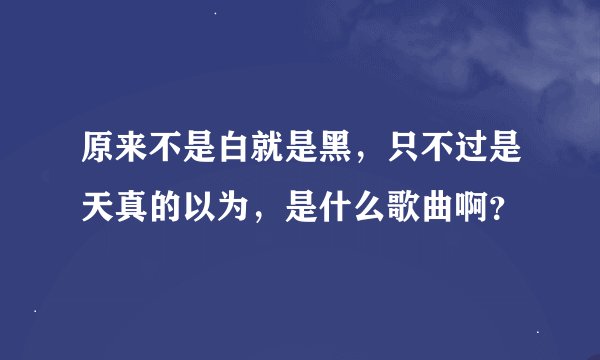 原来不是白就是黑，只不过是天真的以为，是什么歌曲啊？
