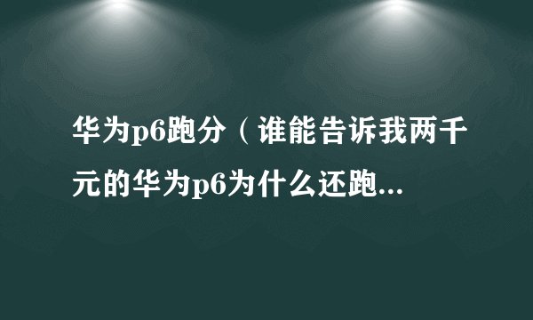 华为p6跑分（谁能告诉我两千元的华为p6为什么还跑分还跑不过1700元的联想）