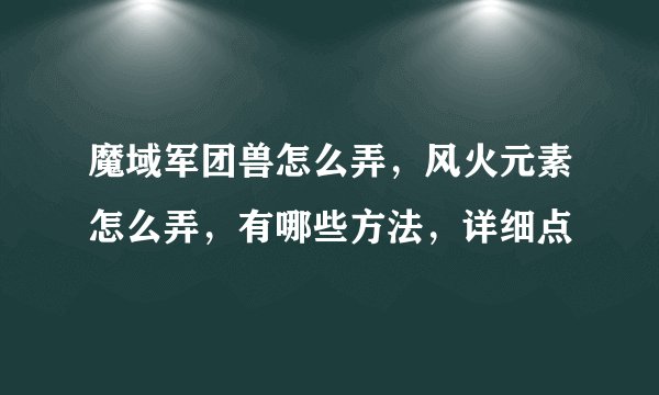 魔域军团兽怎么弄，风火元素怎么弄，有哪些方法，详细点