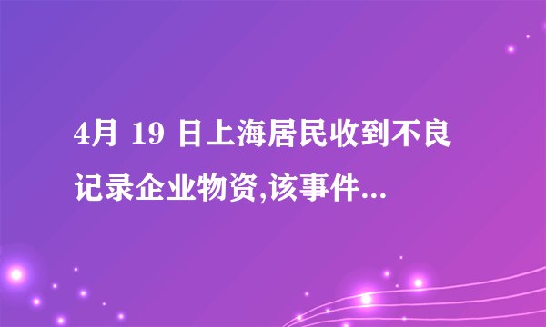 4月 19 日上海居民收到不良记录企业物资,该事件后续情况如