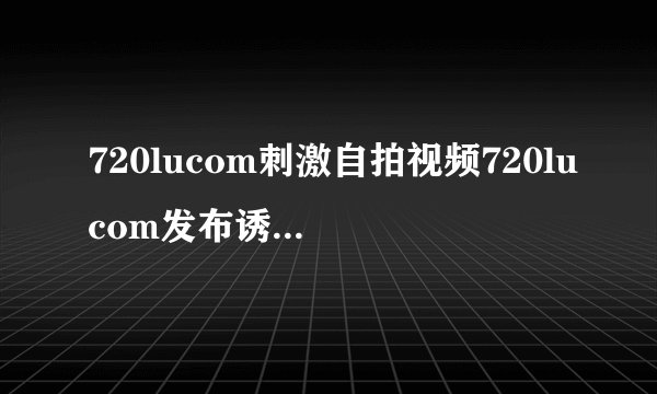 720lucom刺激自拍视频720lucom发布诱人自拍视频