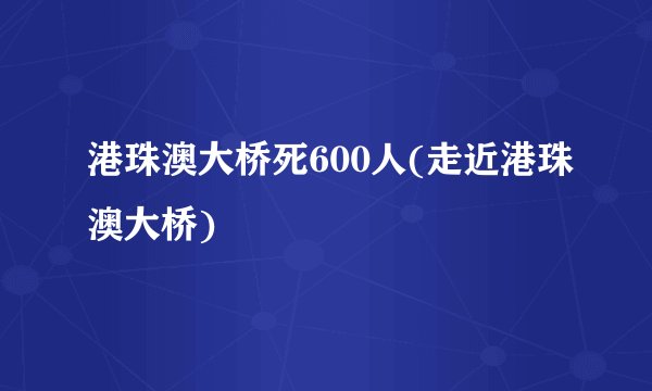 港珠澳大桥死600人(走近港珠澳大桥)