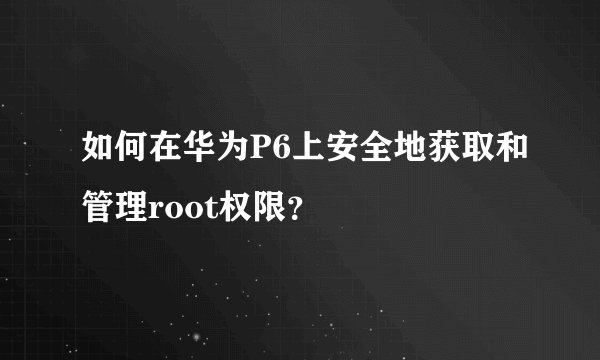 如何在华为P6上安全地获取和管理root权限？