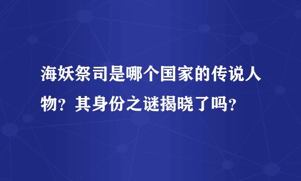 海妖祭司是哪个国家的传说人物？其身份之谜揭晓了吗？