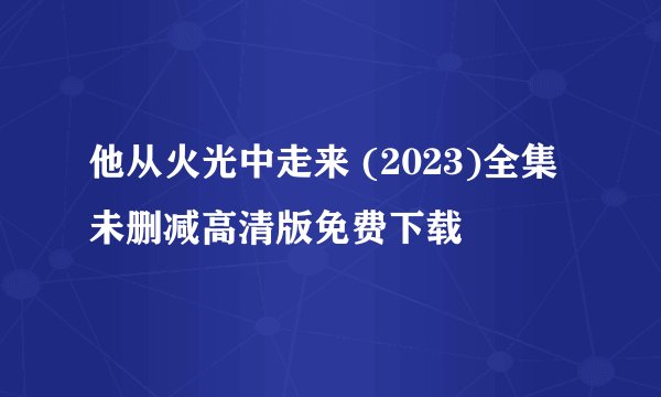 他从火光中走来 (2023)全集未删减高清版免费下载