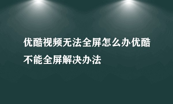 优酷视频无法全屏怎么办优酷不能全屏解决办法