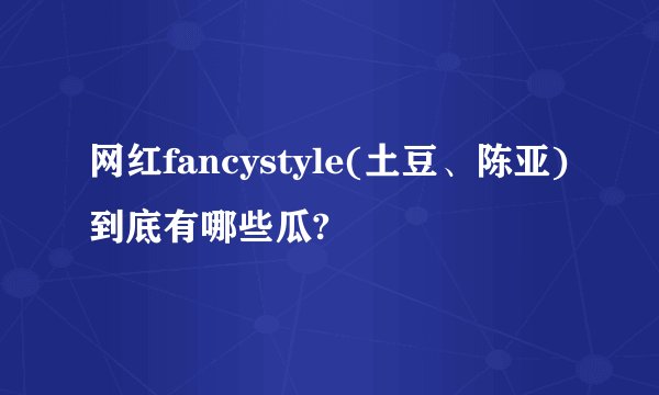 网红fancystyle(土豆、陈亚)到底有哪些瓜?