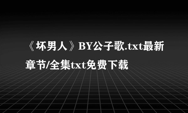 《坏男人》BY公子歌.txt最新章节/全集txt免费下载