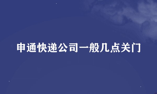 申通快递公司一般几点关门