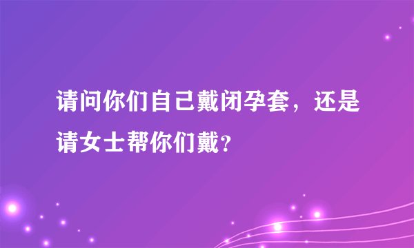 请问你们自己戴闭孕套，还是请女士帮你们戴？