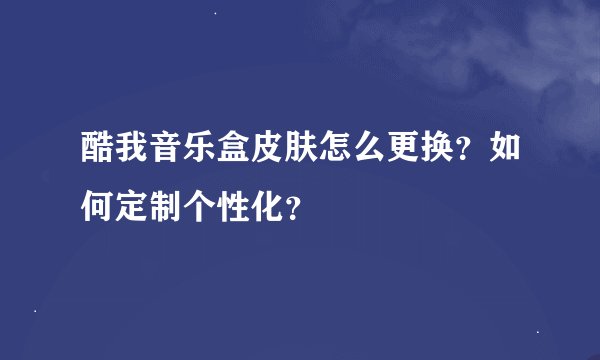 酷我音乐盒皮肤怎么更换？如何定制个性化？