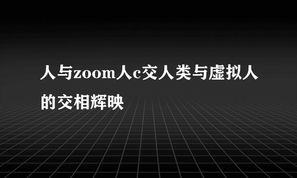 人与zoom人c交人类与虚拟人的交相辉映