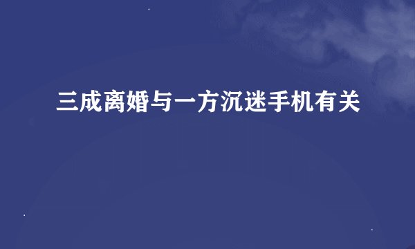 三成离婚与一方沉迷手机有关