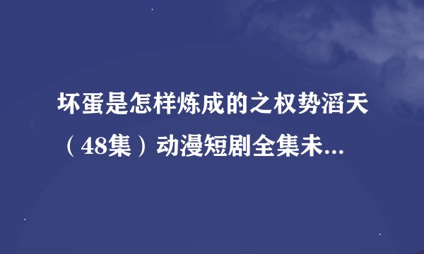 坏蛋是怎样炼成的之权势滔天（48集）动漫短剧全集未删减高清版免费下载
